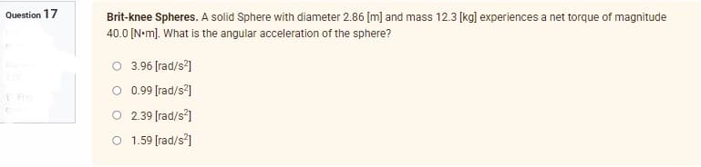 Question 17
Flap
G
Brit-knee Spheres. A solid Sphere with diameter 2.86 [m] and mass 12.3 [kg] experiences a net torque of magnitude
40.0 [N•m]. What is the angular acceleration of the sphere?
3.96 [rad/s²]
0.99 [rad/s²]
2.39 [rad/s²]
O 1.59 [rad/s²]