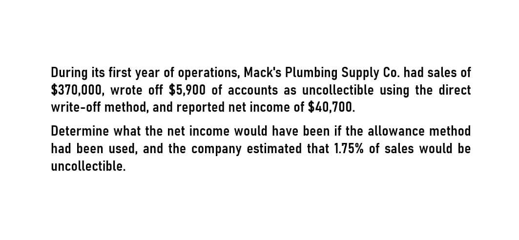 During its first year of operations, Mack's Plumbing Supply Co. had sales of
$370,000, wrote off $5,900 of accounts as uncollectible using the direct
write-off method, and reported net income of $40,700.
Determine what the net income would have been if the allowance method
had been used, and the company estimated that 1.75% of sales would be
uncollectible.