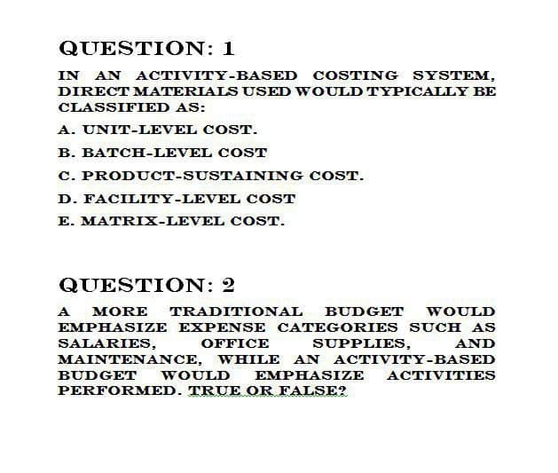 QUESTION: 1
IN AN ACTIVITY-BASED COSTING SYSTEM,
DIRECT MATERIALS USED WOULD TYPICALLY BE
CLASSIFIED AS:
A. UNIT-LEVEL COST.
B. BATCH-LEVEL COST
C. PRODUCT-SUSTAINING COST.
D. FACILITY-LEVEL COST
E. MATRIX-LEVEL COST.
QUESTION: 2
A
OFFICE
AND
MORE TRADITIONAL BUDGET WOULD
EMPHASIZE EXPENSE CATEGORIES SUCH AS
SALARIES,
SUPPLIES,
MAINTENANCE, WHILE AN ACTIVITY-BASED
BUDGET WOULD EMPHASIZE ACTIVITIES
PERFORMED. TRUE OR FALSE?