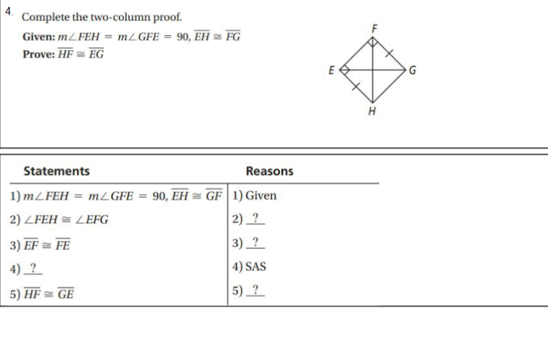 4.
Complete the two-column proof.
Given: mZ FEH = MZGFE = 90, EH = FG
Prove: HF = EG
E
H
Statements
Reasons
1) MZFEH
MZGFE
90, EH = GF| 1) Given
%3D
2) ZFEH = LEFG
2)_?
3) EF = FE
3) ?
4) _ ?
4) SAS
5) HF = GE
5) ?
