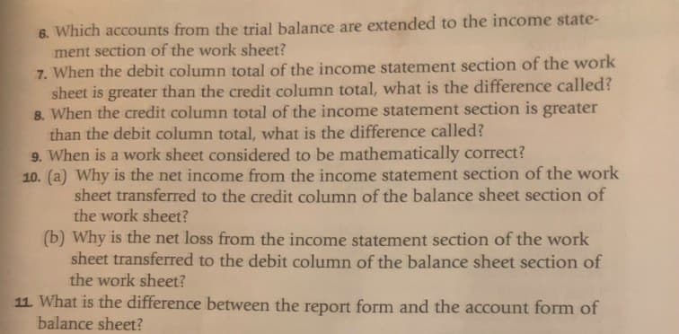 6. Which accounts from the trial balance are extended to the income state-
ment section of the work sheet?
7. When the debit column total of the income statement section of the work
sheet is greater than the credit column total, what is the difference called?
8. When the credit column total of the income statement section is greater
than the debit column total, what is the difference called?
9. When is a work sheet considered to be mathematically correct?
10. (a) Why is the net income from the income statement section of the work
sheet transferred to the credit column of the balance sheet section of
the work sheet?
(b) Why is the net loss from the income statement section of the work
sheet transferred to the debit column of the balance sheet section of
the work sheet?
11. What is the difference between the report form and the account form of
balance sheet?