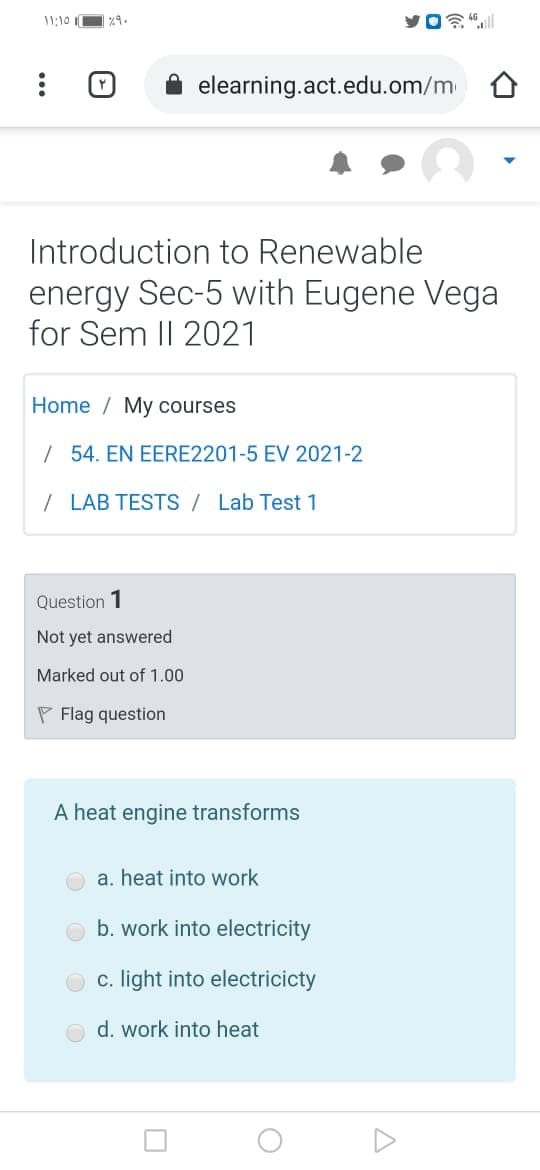 11:10 1
elearning.act.edu.om/m
Introduction to Renewable
energy Sec-5 with Eugene Vega
for Sem I| 2021
Home / My courses
| 54. EN EERE2201-5 EV 2021-2
/ LAB TESTS / Lab Test 1
Question 1
Not yet answered
Marked out of 1.00
P Flag question
A heat engine transforms
a. heat into work
b. work into electricity
c. light into electricicty
d. work into heat
