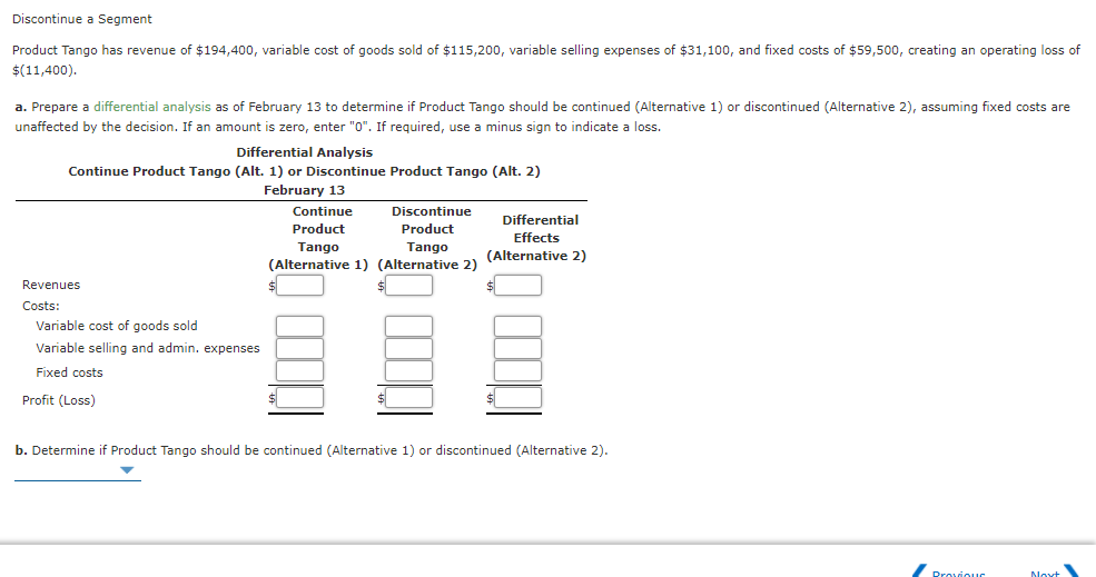 Discontinue a Segment
Product Tango has revenue of $194,400, variable cost of goods sold of $115,200, variable selling expenses of $31,100, and fixed costs of $59,500, creating an operating loss of
$(11,400).
a. Prepare a differential analysis as of February 13 to determine
Product Tango should be continued (Alternative 1) or discontinued (Alternative 2), assuming fixed costs are
unaffected by the decision. If an amount is zero, enter "0". If required, use a minus sign to indicate a loss.
Differential Analysis
Continue Product Tango (Alt. 1) or Discontinue Product Tango (Alt. 2)
February 13
Continue
Discontinue
Differential
Product
Product
Effects
Tango
(Alternative 1) (Alternative 2)
Tango
(Alternative 2)
Revenues
Costs:
Variable cost of goods sold
Variable selling and admin. expenses
Fixed costs
Profit (Loss)
$
b. Determine if Product Tango should be continued (Alternative 1) or discontinued (Alternative 2).
Provious
