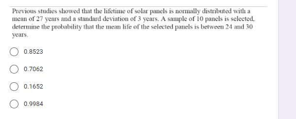 Previous studies showed that the lifetime of solar panels is normally distributed with a
mean of 27 years and a standard deviation of 3 years. A sample of 10 panels is selected,
determine the probability that the mean life of the selected panels is between 24 and 30
years.
O 0.8523
0.7062
O 0.1652
0.9984
