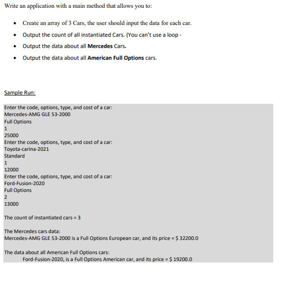 Write an application with a main method that allows you to:
• Create an array of 3 Cars, the user should input the data for each car.
• Output the count of all instantiated Cars. (You can't use a loop -
• Output the data about all Mercedes Cars.
• Output the data about all American FullOptions cars.
Sample Run:
Enter the code, options, type, and cost of a car:
Mercedes-AMG GLE 53-2000
Full Options
1
25000
Enter the code, options, type, and cost of a car:
Toyota-carina-2021
Standard
12000
Enter the code, options, type, and cost of a car:
Ford-Fusion-2020
Full Options
2
13000
The count of instantiated cars = 3
The Mercedes cars data:
Mercedes-AMG GLE 53-2000 is a Full Options European car, and its price = $ 32200.0
The data about all American Full Options cars:
Ford-Fusion-2020, is a Full Options American car, and its price = $ 19200.0
