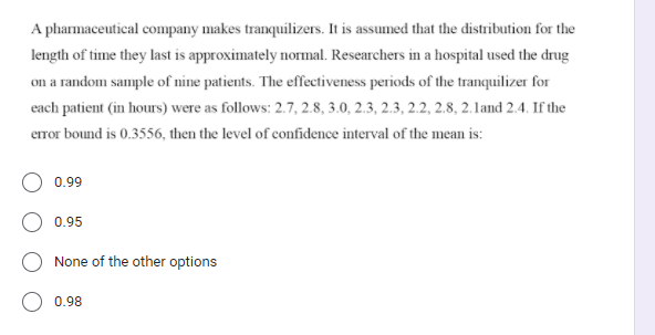 A pharmaceutical company makes tranquilizers. It is assumed that the distribution for the
length of time they last is approximately normal. Researchers in a hospital used the drug
on a random sample of nine patients. The effectiveness periods of the tranquilizer for
each patient (in hours) were as follows: 2.7, 2.8, 3.0, 2.3, 2.3, 2.2, 2.8, 2.1and 2.4. If the
error bound is 0.3556, then the level of confidence interval of the mean is:
0.99
0.95
None of the other options
O 0.98
