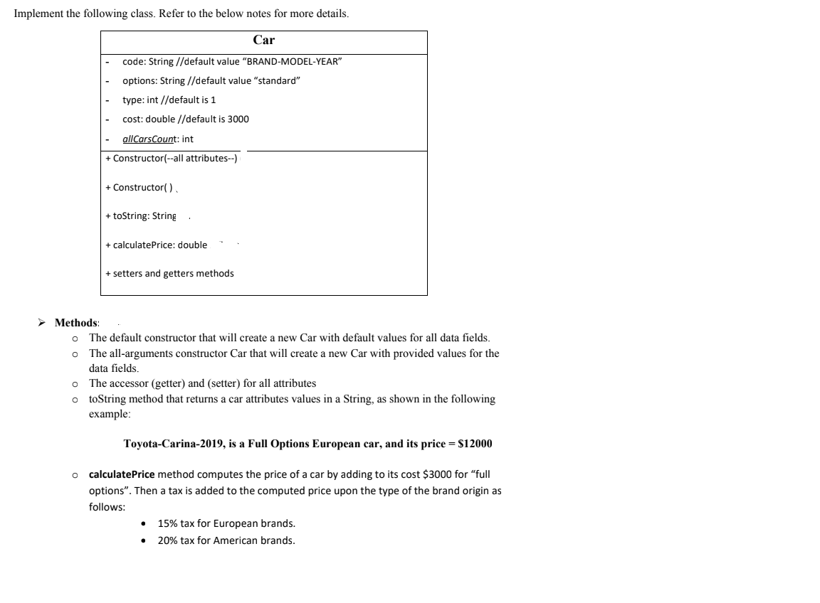 Implement the following class. Refer to the below notes for more details.
Car
code: String //default value "BRAND-MODEL-YEAR"
options: String //default value "standard"
type: int //default is 1
cost: double //default is 3000
allCarsCount: int
+ Constructor(--all attributes--)
+ Constructor( ).
+ toString: String
+ calculatePrice: double
+ setters and getters methods
> Methods:
The default constructor that will create a new Car with default values for all data fields.
The all-arguments constructor Car that will create a new Car with provided values for the
data fields.
The accessor (getter) and (setter) for all attributes
o toString method that returns a car attributes values in a String, as shown in the following
example:
Toyota-Carina-2019, is a Full Options European car, and its price = $12000
calculatePrice method computes the price of a car by adding to its cost $3000 for "full
options". Then a tax is added to the computed price upon the type of the brand origin as
follows:
15% tax for European brands.
20% tax for American brands.
