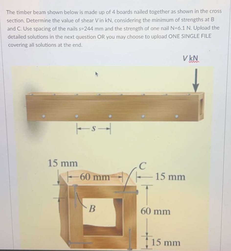 The timber beam shown below is made up of 4 boards nailed together as shown in the cross
section. Determine the value of shear Vin kN, considering the minimum of strengths at B
and C. Use spacing of the nails s=244 mm and the strength of one nail N=6.1 N. Upload the
detailed solutions in the next question OR you may choose to upload ONE SINGLE FILE
covering all solutions at the end.
15 mm
TS
VkN
C
-60 mm
15 mm
B
60 mm
15 mm