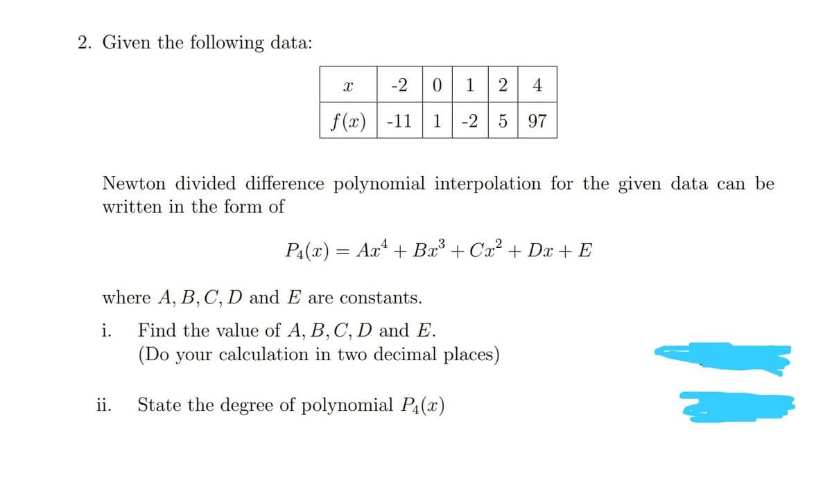 2. Given the following data:
X -2 0 12 4
f(x) -11 1 -2 5 97
Newton divided difference polynomial interpolation for the given data can be
written in the form of
P₁(x) = Ax¹ + Bx³ +Cx² +Dx+ E
where A, B, C, D and E are constants.
i.
Find the value of A, B, C, D and E.
(Do your calculation in two decimal places)
ii.
State the degree of polynomial P(x)