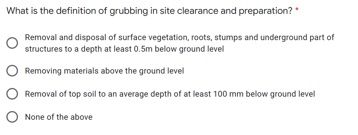 What is the definition of grubbing in site clearance and preparation? *
Removal and disposal of surface vegetation, roots, stumps and underground part of
structures to a depth at least 0.5m below ground level
Removing materials above the ground level
Removal of top soil to an average depth of at least 100 mm below ground level
O None of the above