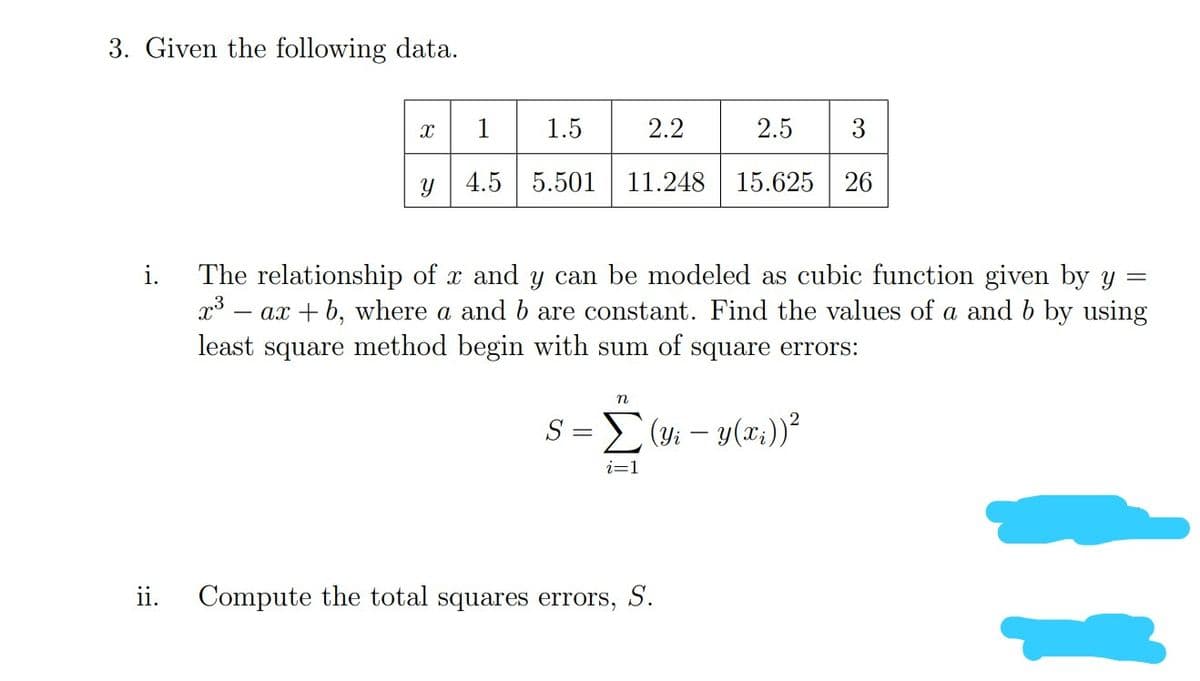 3. Given the following data.
X
1
1.5
2.2
2.5 3
Y
4.5 5.501 11.248 15.625 26
i. The relationship of x and y can be modeled as cubic function given by y =
x³ = ax + b, where a and b are constant. Find the values of a and b by using
least square method begin with sum of square errors:
n
S =
(y₁ - y(x₂)) ²
i=1
Compute the total squares errors, S.
ii.
||