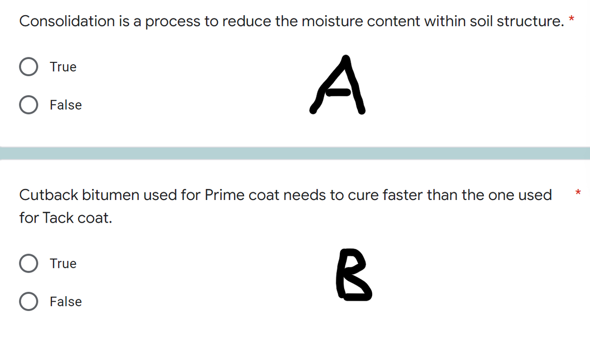 Consolidation is a process to reduce the moisture content within soil structure.
*
O True
A
O False
*
Cutback bitumen used for Prime coat needs to cure faster than the one used
for Tack coat.
O True
B
O False