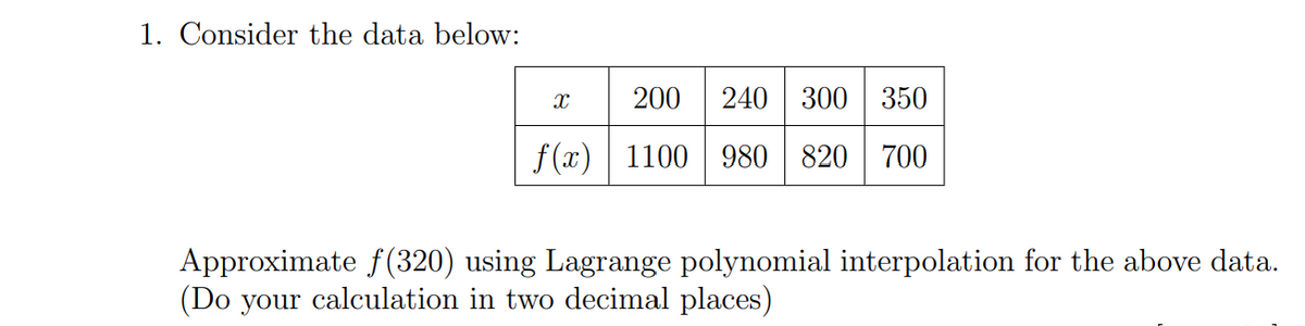 1. Consider the data below:
X
200 240 300 350
f(x) 1100 980 820 700
Approximate f(320) using Lagrange polynomial interpolation for the above data.
(Do your calculation in two decimal places)