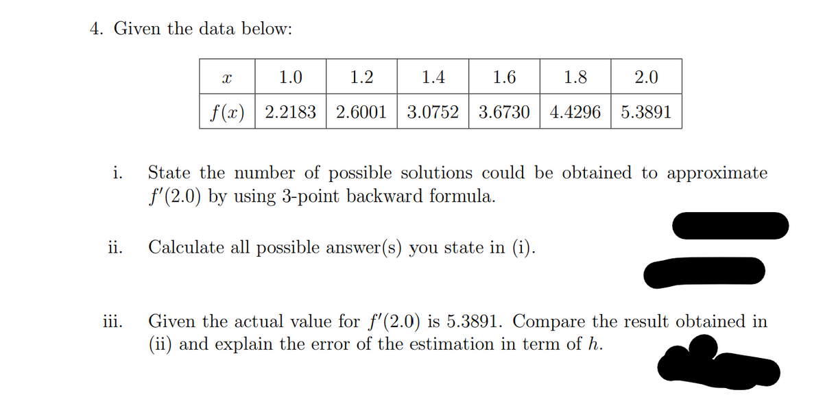 4. Given the data below:
X
1.0
1.2
1.4
1.6
1.8
2.0
f(x) 2.2183 2.6001 3.0752 3.6730 4.4296 5.3891
i.
State the number of possible solutions could be obtained to approximate
f'(2.0) by using 3-point backward formula.
ii.
Calculate all possible answer(s) you state in (i).
iii.
Given the actual value for f'(2.0) is 5.3891. Compare the result obtained in
(ii) and explain the error of the estimation in term of h.