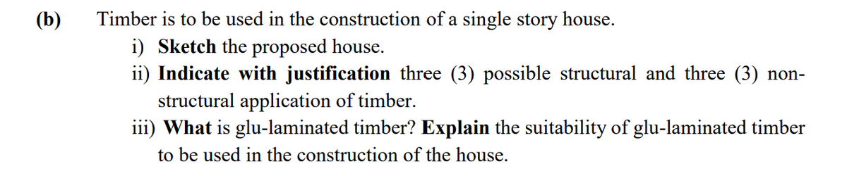 (b)
Timber is to be used in the construction of a single story house.
i) Sketch the proposed house.
ii) Indicate with justification three (3) possible structural and three (3) non-
structural application of timber.
iii) What is glu-laminated timber? Explain the suitability of glu-laminated timber
to be used in the construction of the house.