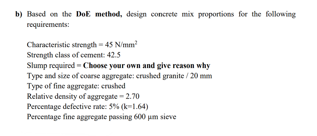 b) Based on the DoE method, design concrete mix proportions for the following
requirements:
Characteristic strength = 45 N/mm²
Strength class of cement: 42.5
Slump required = Choose your own and give reason why
Type and size of coarse aggregate: crushed granite / 20 mm
Type of fine aggregate: crushed
Relative density of aggregate = 2.70
Percentage defective rate: 5% (k=1.64)
Percentage fine aggregate passing 600 µm sieve