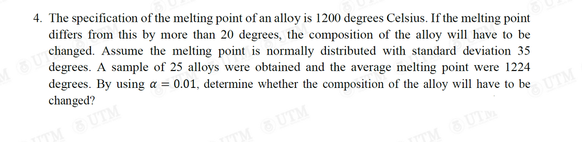 4. The specification of the melting point of an alloy is 1200 degrees Celsius. If the melting point
differs from this by more than 20 degrees, the composition of the alloy will have to be
MUTchanged. Assume the melting point is normally distributed with standard deviation 35
degrees. A sample of 25 alloys were obtained and the average melting point were 1224
degrees. By using a = 0.01, determine whether the composition of the alloy will have to be
changed?
™M_UTM
™M OUTM
UTM
JTM OUTM