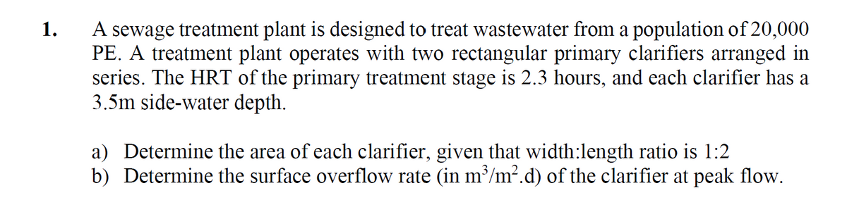 1.
A sewage treatment plant is designed to treat wastewater from a population of 20,000
PE. A treatment plant operates with two rectangular primary clarifiers arranged in
series. The HRT of the primary treatment stage is 2.3 hours, and each clarifier has a
3.5m side-water depth.
a) Determine the area of each clarifier, given that width:length ratio is 1:2
b) Determine the surface overflow rate (in m³/m².d) of the clarifier at peak flow.