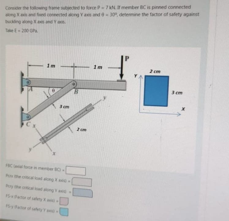 Consider the following frame subjected to force P = 7 kN. If member BC is pinned connected
along X axis and fixed connected along Y axis and 8 = 30°, determine the factor of safety against
buckling along X axis and Y axis.
Take E = 200 GPa.
1m
X
3 cm
FBC (axial force in member BC)
Porx (the critical load along X axis) =
Pory (the critical load along Y axis) =
FS-x (Factor of safety X axis) =
PS-y (Factor of safety Y axis) =
B
2 cm
1m
Y
2 cm
3 cm