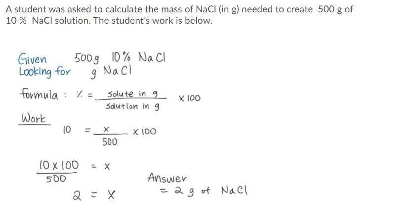 A student was asked to calculate the mass of NaCI (in g) needed to create 500 g of
10 % NaCl solution. The student's work is below.
Given
Looking for
500g 10 % Na Cl
Nacl
formula : 7. =.
Solute in 9
X 100
Sdution in g
Work
10
X 100
ミ×
500
(0 x 100 = x
%3D
Answer
= 2g of Nacl
500
