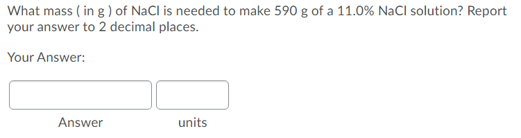 What mass ( in g ) of NaCl is needed to make 590 g of a 11.0% NaCl solution? Report
your answer to 2 decimal places.
Your Answer:
Answer
units
