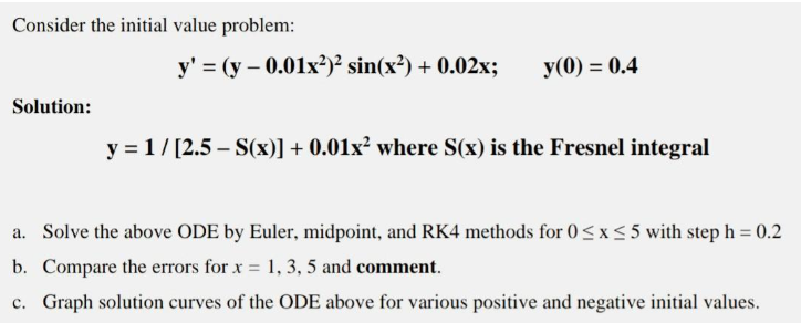 Consider the initial value problem:
Solution:
y' = (y -0.01x²)² sin(x²) + 0.02x;
y(0) = 0.4
y = 1/[2.5 - S(x)] + 0.01x² where S(x) is the Fresnel integral
a. Solve the above ODE by Euler, midpoint, and RK4 methods for 0≤x≤5 with step h = 0.2
b. Compare the errors for x = 1, 3, 5 and comment.
c. Graph solution curves of the ODE above for various positive and negative initial values.