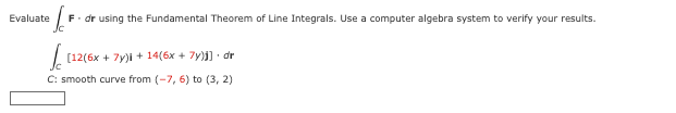 Evaluate
F. dr using the Fundamental Theorem of Line Integrals. Use a computer algebra system to verify your results.
[12(6x + 7y)i + 14(6x + 7y)]] • dr
C: smooth curve from (-7, 6) to (3, 2)