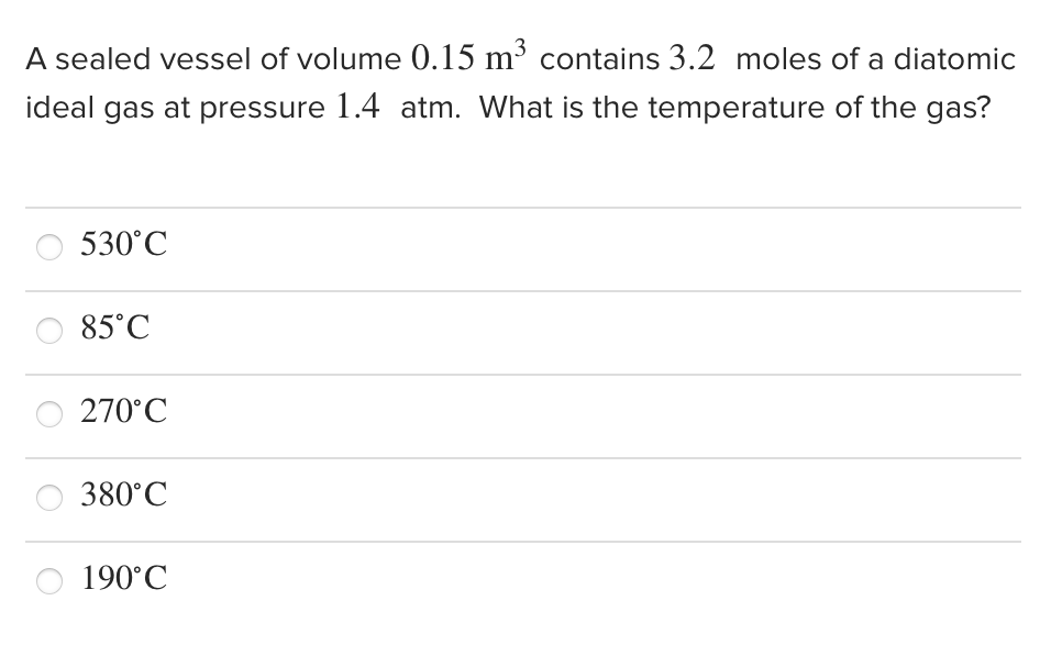 A sealed vessel of volume 0.15 m³ contains 3.2 moles of a diatomic
ideal gas at pressure 1.4 atm. What is the temperature of the gas?
530°C
85°C
270°C
380°C
190°C
