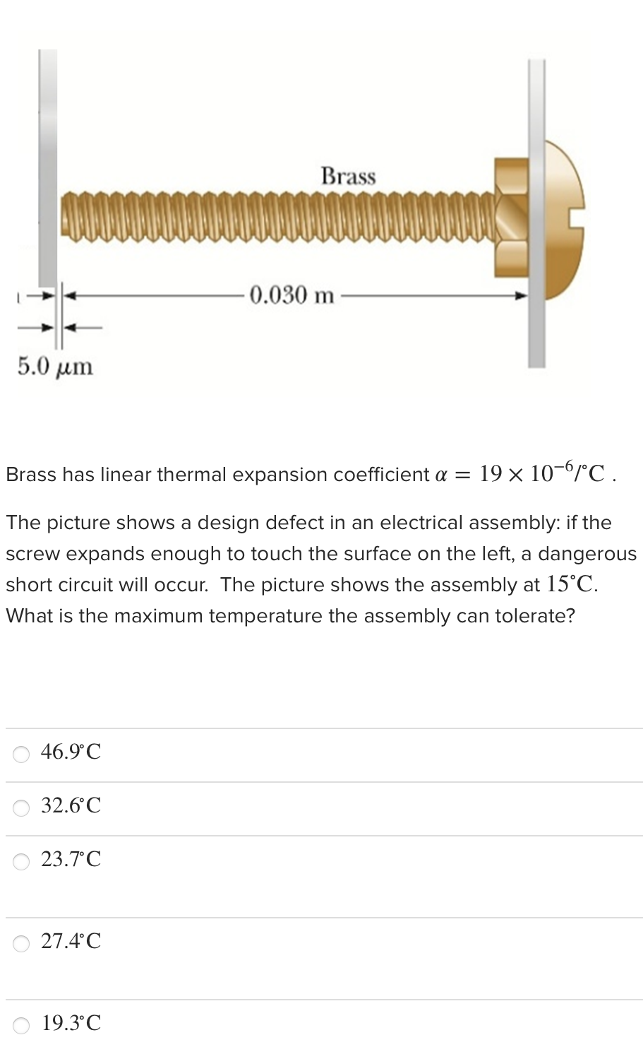 Brass
0.030 m
5.0 µm
Brass has linear thermal expansion coefficient a =
19 × 10-6rC .
The picture shows a design defect in an electrical assembly: if the
screw expands enough to touch the surface on the left, a dangerous
short circuit will occur. The picture shows the assembly at 15°C.
What is the maximum tempe
ure the assembly can tolerate?
46.9°C
32.6°C
23.7°C
27.4°C
19.3°C
