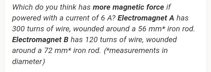 Which do you think has more magnetic force if
powered with a current of 6 A? Electromagnet A has
300 turns of wire, wounded around a 56 mm* iron rod.
Electromagnet B has 120 turns of wire, wounded
around a 72 mm* iron rod. (*measurements in
diameter)
