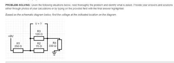 PROBLEM-SOLVING: Given the following situations below, read thoroughly the problem and identity what is asked. Provide your answers and solutions
ether through photos of your calculations or by typing on the provided fleld with the final answer highilighted.
Based on the schematic diagram below, find the voltage at the indicated location on the diagram.
V= ?
R3
120 0
+9V
R1
250 0
R2
700
R4
330 0
