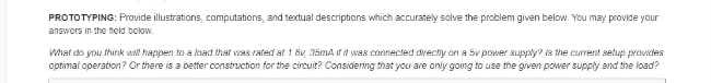 PROTOTYPING: Provide illustrations, computations, and textual descriptions which accurately solve the problem given below. You may provide your
answers in the field below.
What do you think will happen to a load that was rated at 1 8v, 35mA i it was connected dvectiy on a Sv power supply? is the current setup provides
optimal operation? Or there is a better construction for the circuit? Considering that you are only going to use the given power supply and the load?
