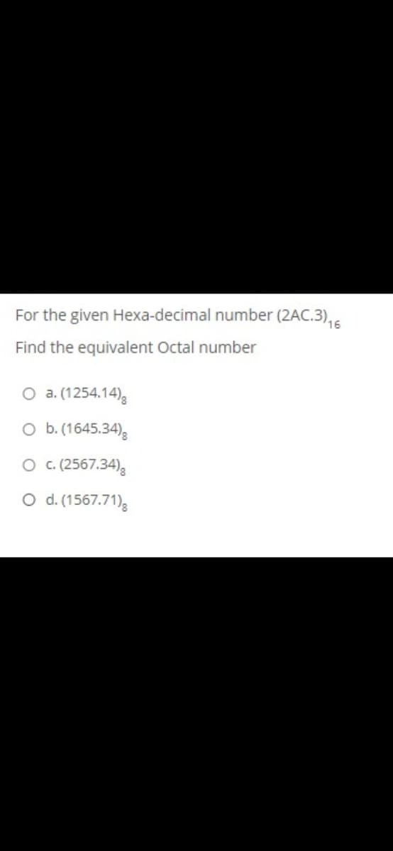 For the given Hexa-decimal number (2AC.3),5
Find the equivalent Octal number
O a. (1254.14),
O b. (1645.34),
O c.(2567.34)3
O d. (1567.71)
