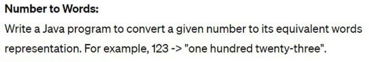 Number to Words:
Write a Java program to convert a given number to its equivalent words
representation. For example, 123 -> "one hundred twenty-three".