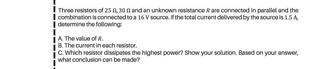 Three resistors of 25 N, 30 N and an unknown resistance R are connected in parallel and the
combination is connected to a 16 V source. If the total current delivered by the source is 1.5 A,
determine the following:
A. The value of R.
B. The current in each resistor.
C. Which resistor dissipates the highest power? Show your solution. Based on your answer,
what conclusion can be made?
