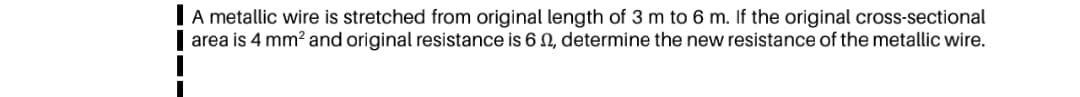 A metallic wire is stretched from original length of 3 m to 6 m. If the original cross-sectional
area is 4 mm? and original resistance is 6 N, determine the new resistance of the metallic wire.
