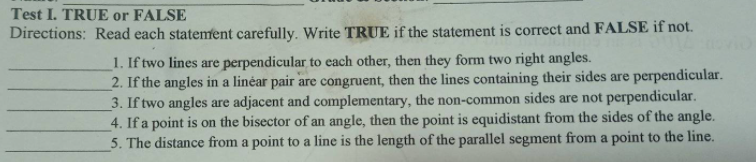 Test I. TRUE or FALSE
Directions: Read each statement carefully. Write TRUE if the statement is correct and FALSE if not.
1. If two lines are perpendicular to each other, then they form two right angles.
2. If the angles in a linéar pair are congruent, then the lines containing their sides are perpendicular.
3. If two angles are adjacent and complementary, the non-common sides are not perpendicular.
4. If a point is on the bisector of an angle, then the point is equidistant from the sides of the angle.
5. The distance from a point to a line is the length of the parallel segment from a point to the line.
