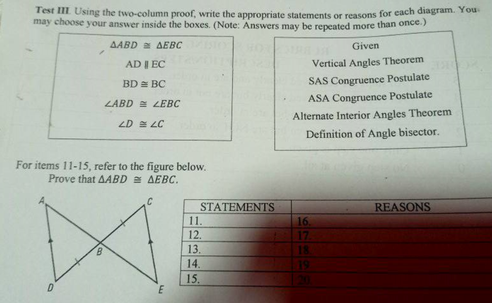Test III Using the two-column proof, write the appropriate statements or reasons for each diagram. Y ou
may choose your answer inside the boxes. (Note: Answers may be repeated more than once.)
AABD = AEBC
Given
AD || EC
Vertical Angles Theorem
BD = BC
SAS Congruence Postulate
ZABD = LEBC
ASA Congruence Postulate
Alternate Interior Angles Theorem
ZD E LC
Definition of Angle bisector.
For items 11-15, refer to the figure below.
Prove that AABD = AEBC.
C
STATEMENTS
11.
REASONS
16.
12.
17
13.
18
14.
19
15.
