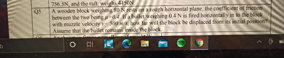 756.5N, and the raft, weighs 4450N.
A wooden block weighing 80 N rests on a rough horizontal plane, the coefficient of friction
between the two being u-0.4. If a bullet weighing 0.4 N is fired horizontally in to the block
with muzzle velocity v= 500 m/s, how far will the block be displaced from its initial position?
Assume that the bullet remains inside the block.
Q5.
近
