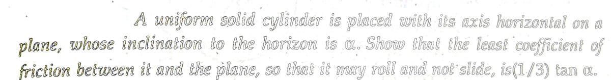 A uniform solid cylinder is placed with its axis horizontal on a
plane, whose inclination to the horizon is a. Show that the least coefficient of
friction between it and the plane, so that it may roll and not slide, is(1/3) tan a.