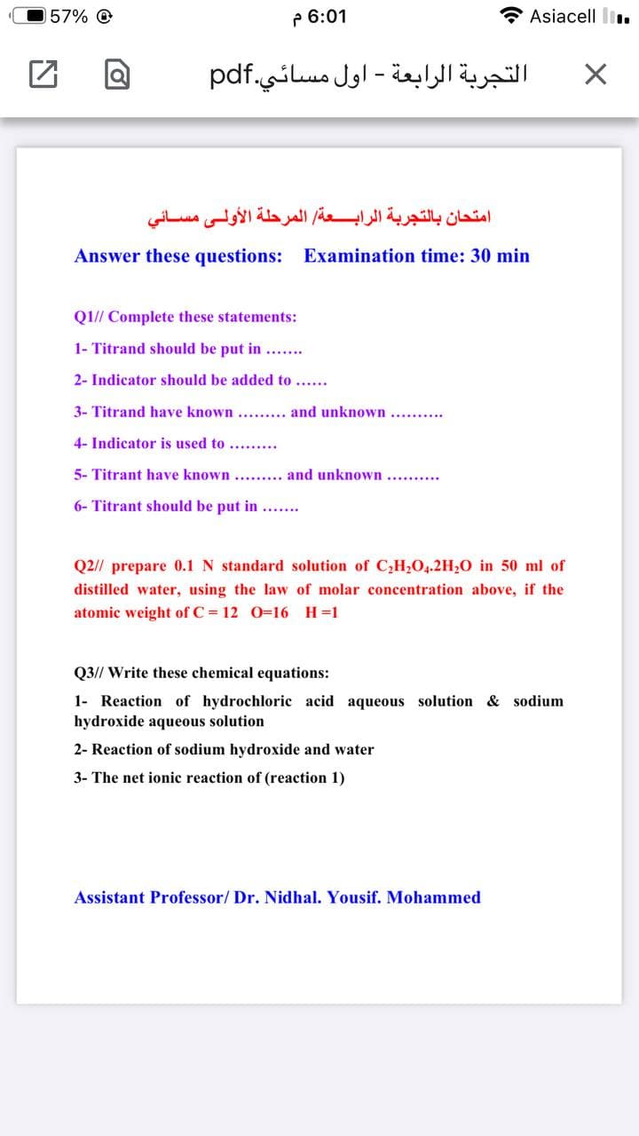 57% O
P 6:01
Asiacell l.
التجربة الرابعة - اول مسائي.pdf
امتحان بالتجربة الرابعة المرحلة الأولى مسائي
Answer these questions: Examination time: 30 min
Q1// Complete these statements:
1- Titrand should be put in .....
2- Indicator should be added to .....
3- Titrand have known ....... and unknown ......
4- Indicator is used to ........
5- Titrant have known....... and unknown .........
6- Titrant should be put in ...
Q2// prepare 0.1 N standard solution of C,H204.2H;O in 50 ml of
distilled water, using the law of molar concentration above, if the
atomic weight of C = 12 0=16 H=1
Q3// Write these chemical equations:
1- Reaction of hydrochloric acid aqueous solution & sodium
hydroxide aqueous solution
2- Reaction of sodium hydroxide and water
3- The net ionic reaction of (reaction 1)
Assistant Professor/ Dr. Nidhal. Yousif. Mohammed
