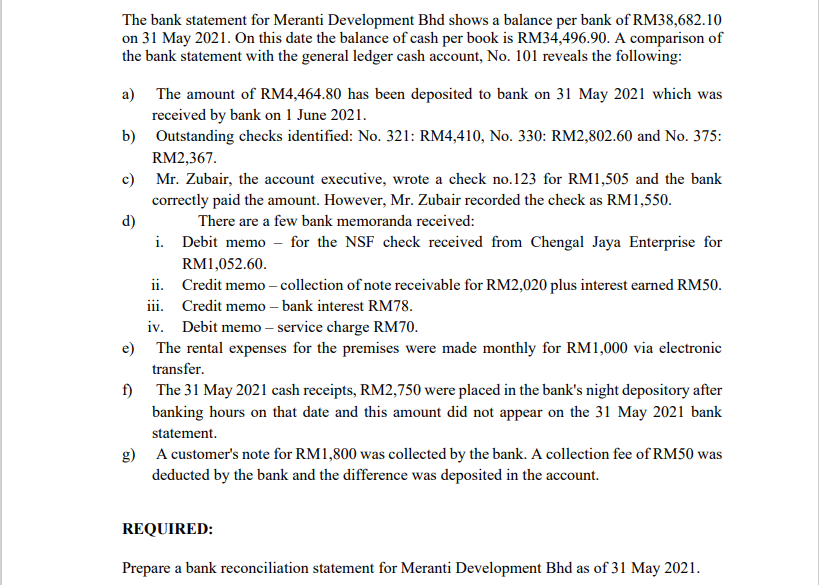 The bank statement for Meranti Development Bhd shows a balance per bank of RM38,682.10
on 31 May 2021. On this date the balance of cash per book is RM34,496.90. A comparison of
the bank statement with the general ledger cash account, No. 101 reveals the following:
a) The amount of RM4,464.80 has been deposited to bank on 31 May 2021 which was
received by bank on 1 June 2021.
b) Outstanding checks identified: No. 321: RM4,410, No. 330: RM2,802.60 and No. 375:
RM2,367.
c) Mr. Zubair, the account executive, wrote a check no.123 for RM1,505 and the bank
correctly paid the amount. However, Mr. Zubair recorded the check as RM1,550.
d)
i. Debit memo - for the NSF check received from Chengal Jaya Enterprise for
There are a few bank memoranda received:
RM1,052.60.
ii. Credit memo – collection of note receivable for RM2,020 plus interest earned RM50.
iii. Credit memo – bank interest RM78.
iv. Debit memo – service charge RM70.
e) The rental expenses for the premises were made monthly for RM1,000 via electronic
transfer.
f) The 31 May 2021 cash receipts, RM2,750 were placed in the bank's night depository after
banking hours on that date and this amount did not appear on the 31 May 2021 bank
statement.
g) A customer's note for RM1,800 was collected by the bank. A collection fee of RM50 was
deducted by the bank and the difference was deposited in the account.
REQUIRED:
Prepare a bank reconciliation statement for Meranti Development Bhd as of 31 May 2021.
