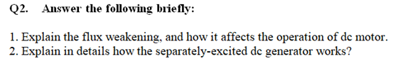 Q2. Answer the following briefly:
1. Explain the flux weakening, and how it affects the operation of de motor.
2. Explain in details how the separately-excited de generator works?
