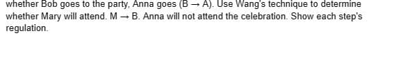 whether Bob goes to the party, Anna goes (B → A). Use Wang's technique to determine
whether Mary will attend. M B. Anna will not attend the celebration. Show each step's
regulation.