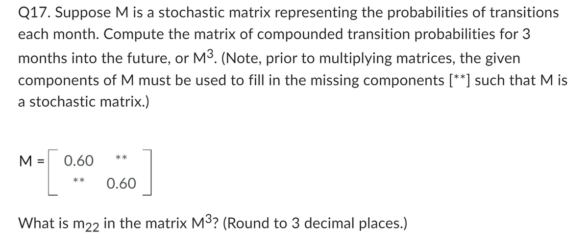 Q17. Suppose M is a stochastic matrix representing the probabilities of transitions
each month. Compute the matrix of compounded transition probabilities for 3
months into the future, or M³. (Note, prior to multiplying matrices, the given
components of M must be used to fill in the missing components [**] such that M is
a stochastic matrix.)
=
M-[
What is m22 in the matrix M³? (Round to 3 decimal places.)
0.60
**
** 0.60