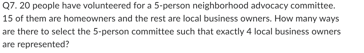 Q7. 20 people have volunteered for a 5-person neighborhood advocacy committee.
15 of them are homeowners and the rest are local business owners. How many ways
are there to select the 5-person committee such that exactly 4 local business owners
are represented?