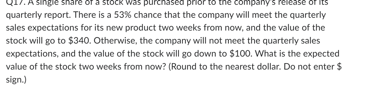 217. A single share of a stock was purchased prior to the company's release of its
quarterly report. There is a 53% chance that the company will meet the quarterly
sales expectations for its new product two weeks from now, and the value of the
stock will go to $340. Otherwise, the company will not meet the quarterly sales
expectations, and the value of the stock will go down to $100. What is the expected
value of the stock two weeks from now? (Round to the nearest dollar. Do not enter $
sign.)
