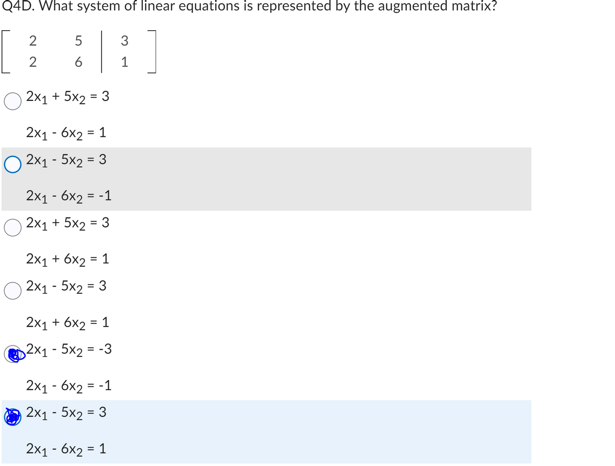 Q4D. What system of linear equations is represented by the augmented matrix?
2
2
5
6
2x₁ + 5x₂ = 3
2x1 - 6x₂ = 1
2x₁ - 5x2 = 3
2x1 - 6x₂ = -1
2x₁ + 5x2 = 3
2x₁ + 6x₂ = 1
2x1 - 5x2 = 3
2x1 + 6x2 = 1
2x₁ - 5x₂ = -3
2x1 - 6x2 = -1
2x1 - 5x₂ = 3
2x₁ - 6x2 = 1
3
1