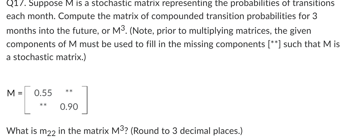 Q17. Suppose M is a stochastic matrix representing the probabilities of transitions
each month. Compute the matrix of compounded transition probabilities for 3
months into the future, or M³. (Note, prior to multiplying matrices, the given
components of M must be used to fill in the missing components [**] such that M is
a stochastic matrix.)
M
=
0.55
**
**
0.90
What is m22 in the matrix M³? (Round to 3 decimal places.)