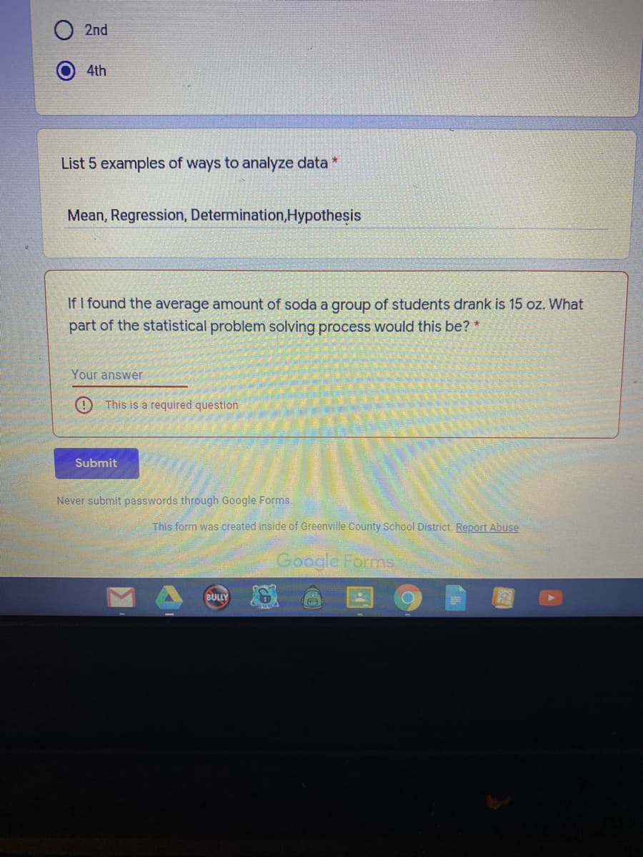 List 5 examples of ways to analyze data *
Mean, Regression, Determination,Hypothesis
If I found the average amount of soda a group of students drank is 15 oz. What
part of the statistical problem solving process would this be? *
